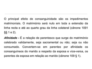 O principal efeito de consanguinidade são os impedimentos
matrimoniais. O matrimónio será nulo em toda a extensão da
linha recta e até ao quarto grau da linha colateral (cânone 1091

§§ 1 e 2).
Afinidade - É a relação de parentesco que surge do matrimónio
celebrado validamente, seja sacramental ou não; seja ou não

consumado. Convertem-se em parentes por afinidade os
consanguíneos do marido a respeito da esposa e vice-versa, os
parentes da esposa em relação ao marido (cânone 109 § 1).

 