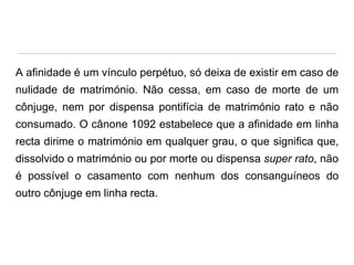 A afinidade é um vínculo perpétuo, só deixa de existir em caso de
nulidade de matrimónio. Não cessa, em caso de morte de um
cônjuge, nem por dispensa pontifícia de matrimónio rato e não

consumado. O cânone 1092 estabelece que a afinidade em linha
recta dirime o matrimónio em qualquer grau, o que significa que,
dissolvido o matrimónio ou por morte ou dispensa super rato, não

é possível o casamento com nenhum dos consanguíneos do
outro cônjuge em linha recta.

 
