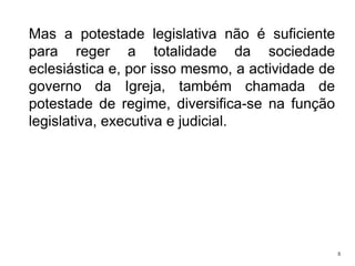 Mas a potestade legislativa não é suficiente
para reger a totalidade da sociedade
eclesiástica e, por isso mesmo, a actividade de
governo da Igreja, também chamada de
potestade de regime, diversifica-se na função
legislativa, executiva e judicial.

5

 
