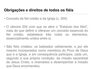 Obrigações e direitos de todos os fiéis
• Conceito de fiel cristão e da Igreja (c. 204)
• O cânone 204 com que se abre o "Estatuto dos fiéis",
mais do que definir e oferecer um conceito essencial do
fiel cristão, estabelece três notas ou elementos,
essencialmente unidos entre si.
• São fiéis cristãos: os batizados validamente, e por ele
mesmo incorporados como membros do Povo de Deus
que é a Igreja, e em consequência participes, cada um,
segundo a sua própria condição, da missão sacerdotal
de Jesus Cristo, e chamados a desempenhar a missão
que Deus encomendou.

 