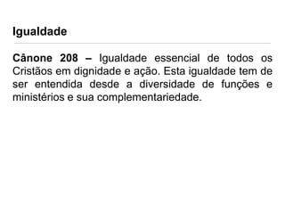 Igualdade
Cânone 208 – Igualdade essencial de todos os
Cristãos em dignidade e ação. Esta igualdade tem de
ser entendida desde a diversidade de funções e
ministérios e sua complementariedade.

 