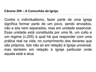 Cânone 209 – A Comunhão da Igreja.

Contra o individualismo, fazer parte de uma igreja
significa formar parte de um povo, sendo enviados,
não a sós nem separados, mas em unidade essencial.
Essa unidade está constituída por uma fé, um culto e
um regime (c.205) à qual há que responder com uma
prática real na vida, no cumprimento dos deveres que
são próprios. Isto não só em relação à Igreja universal,
mas também em relação à Igreja particular onde
aquela está e atua
.

 