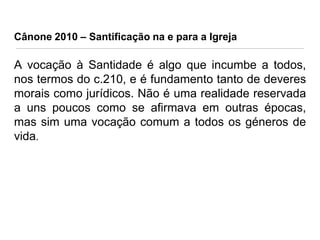 Cânone 2010 – Santificação na e para a Igreja

A vocação à Santidade é algo que incumbe a todos,
nos termos do c.210, e é fundamento tanto de deveres
morais como jurídicos. Não é uma realidade reservada
a uns poucos como se afirmava em outras épocas,
mas sim uma vocação comum a todos os géneros de
vida.

 