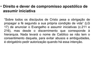 • Direito e dever de compromisso apostólico de
assumir iniciativa
“Sobre todos os discípulos de Cristo pesa a obrigação de
propagar a fé segundo a sua própria condição de vida” (LG
17) de anunciar o Evangelho e assumir iniciativas (c.211 e
216), mas desde o discernimento que corresponde à
hierarquia. Nada levará o nome de Católico se não tem o
consentimento daquela, para evitar abusos e ambiguidades,
é obrigatório pedir autorização quando há essa intenção.

 