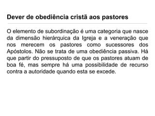 Dever de obediência cristã aos pastores
O elemento de subordinação é uma categoria que nasce
da dimensão hierárquica da Igreja e a veneração que
nos merecem os pastores como sucessores dos
Apóstolos. Não se trata de uma obediência passiva. Há
que partir do pressuposto de que os pastores atuam de
boa fé, mas sempre há uma possibilidade de recurso
contra a autoridade quando esta se excede.

 