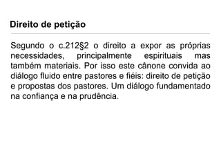 Direito de petição
Segundo o c.212§2 o direito a expor as próprias
necessidades, principalmente espirituais mas
também materiais. Por isso este cânone convida ao
diálogo fluido entre pastores e fiéis: direito de petição
e propostas dos pastores. Um diálogo fundamentado
na confiança e na prudência.

 