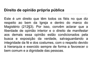 Direito de opinião própria pública
Este é um direito que têm todos os fiéis no que diz
respeito ao bem da Igreja e dentro do marco do
Magistério (212§3). Por isso, convêm aclarar que a
liberdade de opinião interior e o direito de manifestar
aos demais essa opinião estão condicionados pela
busca e exposição da verdade, salvaguardando a
integridade da fé e dos costumes, com o respeito devido
à hierarquia e exercido sempre de forma a favorecer o
bem comum e a dignidade das pessoas.

 