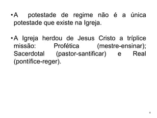 •A
potestade de regime não é a única
potestade que existe na Igreja.
• A Igreja herdou de Jesus Cristo a tríplice
missão:
Profética
(mestre-ensinar);
Sacerdotal
(pastor-santificar)
e
Real
(pontífice-reger).

6

 