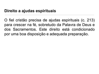 Direito a ajudas espirituais
O fiel cristão precisa de ajudas espirituais (c. 213)
para crescer na fé, sobretudo da Palavra de Deus e
dos Sacramentos. Este direito está condicionado
por uma boa disposição e adequada preparação.

 
