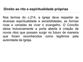 Direito ao rito e espiritualidade próprias
Nos termos do c.214, a Igreja deve respeitar as
diversas espiritualidade e sensibilidades, as formas
ricas e variadas de viver o evangelho. O Concílio
deixa inclusivamente a porta aberta à criação de
novos ritos que possam surgir no futuro de maneira
que foram reconhecidos como legítimos pela
autoridade da Igreja.

 