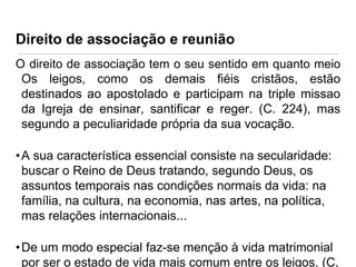 Direito de associação e reunião
O direito de associação tem o seu sentido em quanto meio
Os leigos, como os demais fiéis cristãos, estão
destinados ao apostolado e participam na triple missao
da Igreja de ensinar, santificar e reger. (C. 224), mas
segundo a peculiaridade própria da sua vocação.

• A sua característica essencial consiste na secularidade:
buscar o Reino de Deus tratando, segundo Deus, os
assuntos temporais nas condições normais da vida: na
família, na cultura, na economia, nas artes, na política,
mas relações internacionais...

• De um modo especial faz-se menção à vida matrimonial
por ser o estado de vida mais comum entre os leigos. (C.

 