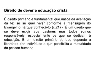 Direito de dever e educação cristã
É direito primário e fundamental que nasce da aceitação
da fé: se se quer viver conforme a mensagem do
Evangelho há que conhecê-lo (c.217). É um direito que
se deve exigir aos pastores mas todos somos
responsáveis, especialmente os que se dedicam à
educação. É um direito primário de que depende a
liberdade dos indivíduos e que possibilita a maturidade
da pessoa humana.

 