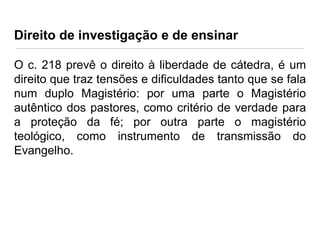 Direito de investigação e de ensinar
O c. 218 prevê o direito à liberdade de cátedra, é um
direito que traz tensões e dificuldades tanto que se fala
num duplo Magistério: por uma parte o Magistério
autêntico dos pastores, como critério de verdade para
a proteção da fé; por outra parte o magistério
teológico, como instrumento de transmissão do
Evangelho.

 