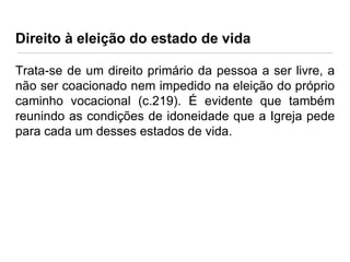 Direito à eleição do estado de vida
Trata-se de um direito primário da pessoa a ser livre, a
não ser coacionado nem impedido na eleição do próprio
caminho vocacional (c.219). É evidente que também
reunindo as condições de idoneidade que a Igreja pede
para cada um desses estados de vida.

 