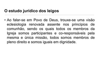 O estudo jurídico dos leigos
• Ao falar-se em Povo de Deus, trouxe-se uma visão
eclesiologia renovada assente nos princípios de
comunhão, sendo os quais todos os membros da
Igreja somos participantes e co-responsáveis pela
mesma e única missão, todos somos membros de
pleno direito e somos iguais em dignidade.

 