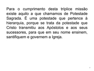 Para o cumprimento desta tríplice missão
existe aquilo a que chamamos de Potestade
Sagrada. É uma potestade que pertence à
hierarquia, porque se trata da potestade que
Cristo transmitiu aos Apóstolos e aos seus
sucessores, para que em seu nome ensinem,
santifiquem e governem a Igreja.

7

 