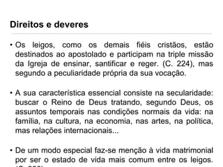 Direitos e deveres
• Os leigos, como os demais fiéis cristãos, estão
destinados ao apostolado e participam na triple missão
da Igreja de ensinar, santificar e reger. (C. 224), mas
segundo a peculiaridade própria da sua vocação.
• A sua característica essencial consiste na secularidade:
buscar o Reino de Deus tratando, segundo Deus, os
assuntos temporais nas condições normais da vida: na
família, na cultura, na economia, nas artes, na política,
mas relações internacionais...
• De um modo especial faz-se menção à vida matrimonial
por ser o estado de vida mais comum entre os leigos.

 