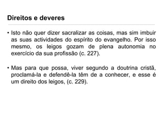 Direitos e deveres
• Isto não quer dizer sacralizar as coisas, mas sim imbuir
as suas actividades do espírito do evangelho. Por isso
mesmo, os leigos gozam de plena autonomia no
exercício da sua profissão (c. 227).
• Mas para que possa, viver segundo a doutrina cristã,
proclamá-la e defendê-la têm de a conhecer, e esse é
um direito dos leigos, (c. 229).

 