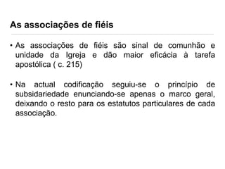 As associações de fiéis
• As associações de fiéis são sinal de comunhão e
unidade da Igreja e dão maior eficácia à tarefa
apostólica ( c. 215)
• Na actual codificação seguiu-se o princípio de
subsidariedade enunciando-se apenas o marco geral,
deixando o resto para os estatutos particulares de cada
associação.

 
