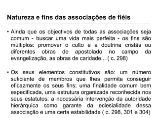 Natureza e fins das associações de fiéis
• Ainda que os objectivos de todas as associações seja
comum - buscar uma vida mais perfeita - os fins são
múltiplos: promover o culto e a doutrina cristãs ou
diferentes obras de apostolado no campo da
evangelização, as obras de caridade... ( c. 298)
• Os seus elementos constitutivos são: um número
suficiente de membros que lhes permita conseguir
eficazmente os seus fins; uma finalidade comum bem
especificada, uma estrutura organizada reconhecida nos
seus estatutos; a necessária intervenção da autoridade
hierárquica como garante da eclesialidade dessa
associação e uma certa estabilidade ( c. 298, 301 e 304)

 