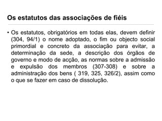 Os estatutos das associações de fiéis
• Os estatutos, obrigatórios em todas elas, devem definir
(304, 94/1) o nome adoptado, o fim ou objecto social
primordial e concreto da associação para evitar, a
determinação da sede, a descrição dos órgãos de
governo e modo de acção, as normas sobre a admissão
e expulsão dos membros (307-308) e sobre a
administração dos bens ( 319, 325, 326/2), assim como
o que se fazer em caso de dissolução.

 