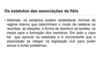 Os estatutos das associações de fiéis
• Ademais, os estatutos podem estabelecer normas de
regime interno que determinem o modo de celebrar as
reuniões, as eleições, a forma de distribuir as tarefas, os
meios para a formação dos membros. Em todo o caso
há que aprovar os estatutos e é conveniente que a
associação se integre na legislação civil para poder
actuar e evitar problemas.

 
