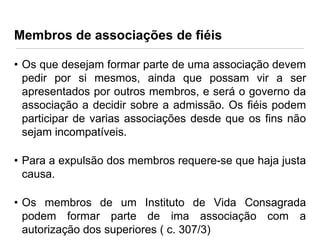 Membros de associações de fiéis
• Os que desejam formar parte de uma associação devem
pedir por si mesmos, ainda que possam vir a ser
apresentados por outros membros, e será o governo da
associação a decidir sobre a admissão. Os fiéis podem
participar de varias associações desde que os fins não
sejam incompatíveis.
• Para a expulsão dos membros requere-se que haja justa
causa.

• Os membros de um Instituto de Vida Consagrada
podem formar parte de ima associação com a
autorização dos superiores ( c. 307/3)

 