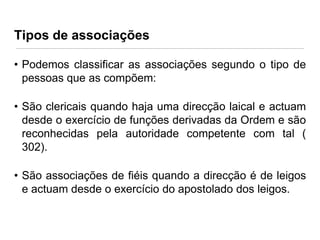Tipos de associações
• Podemos classificar as associações segundo o tipo de
pessoas que as compõem:
• São clericais quando haja uma direcção laical e actuam
desde o exercício de funções derivadas da Ordem e são
reconhecidas pela autoridade competente com tal (
302).

• São associações de fiéis quando a direcção é de leigos
e actuam desde o exercício do apostolado dos leigos.

 
