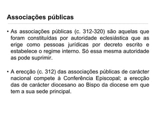 Associações públicas
• As associações públicas (c. 312-320) são aquelas que
foram constituídas por autoridade eclesiástica que as
erige como pessoas jurídicas por decreto escrito e
estabelece o regime interno. Só essa mesma autoridade
as pode suprimir.
• A erecção (c. 312) das associações públicas de carácter
nacional compete à Conferência Episcopal; a erecção
das de carácter diocesano ao Bispo da diocese em que
tem a sua sede principal.

 