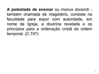 A potestade de ensinar ou múnus docendi também chamada de magistério, consiste na
faculdade para expor com autoridade, em
nome da Igreja, a doutrina revelada e os
princípios para a ordenação cristã da ordem
temporal. (C.747)

8

 