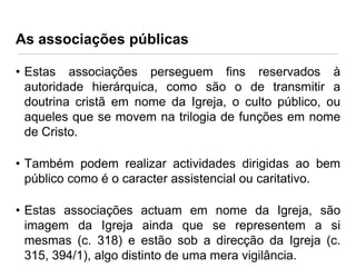As associações públicas
• Estas associações perseguem fins reservados à
autoridade hierárquica, como são o de transmitir a
doutrina cristã em nome da Igreja, o culto público, ou
aqueles que se movem na trilogia de funções em nome
de Cristo.
• Também podem realizar actividades dirigidas ao bem
público como é o caracter assistencial ou caritativo.
• Estas associações actuam em nome da Igreja, são
imagem da Igreja ainda que se representem a si
mesmas (c. 318) e estão sob a direcção da Igreja (c.
315, 394/1), algo distinto de uma mera vigilância.

 