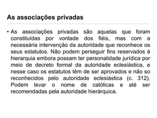 As associações privadas
• As associações privadas são aquelas que foram
constituídas por vontade dos fiéis, mas com a
necessária intervenção da autoridade que reconhece os
seus estatutos. Não podem perseguir fins reservados à
hierarquia embora possam ter personalidade jurídica por
meio de decreto formal da autoridade eclesiástica, e
nesse caso os estatutos têm de ser aprovados e não so
reconhecidos pelo autoridade eclesiástica (c. 312).
Podem levar o nome de católicas e até ser
recomendadas pela autoridade hierárquica.

 