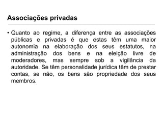 Associações privadas
• Quanto ao regime, a diferença entre as associações
públicas e privadas é que estas têm uma maior
autonomia na elaboração dos seus estatutos, na
administração dos bens e na eleição livre de
moderadores, mas sempre sob a vigilância da
autoridade. Se têm personalidade jurídica têm de prestar
contas, se não, os bens são propriedade dos seus
membros.

 