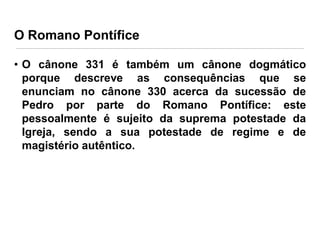 O Romano Pontífice
• O cânone 331 é também um cânone dogmático
porque descreve as consequências que se
enunciam no cânone 330 acerca da sucessão de
Pedro por parte do Romano Pontífice: este
pessoalmente é sujeito da suprema potestade da
Igreja, sendo a sua potestade de regime e de
magistério autêntico.

 