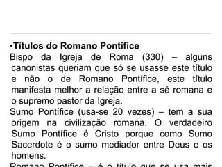 •Títulos do Romano Pontífice
Bispo da Igreja de Roma (330) – alguns
canonistas queriam que só se usasse este título
e não o de Romano Pontífice, este título
manifesta melhor a relação entre a sé romana e
o supremo pastor da Igreja.
Sumo Pontífice (usa-se 20 vezes) – tem a sua
origem na civilização romana. O verdadeiro
Sumo Pontífice é Cristo porque como Sumo
Sacerdote é o sumo mediador entre Deus e os
homens.

 