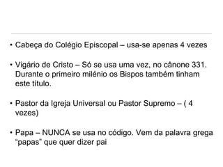 • Cabeça do Colégio Episcopal – usa-se apenas 4 vezes
• Vigário de Cristo – Só se usa uma vez, no cânone 331.
Durante o primeiro milénio os Bispos também tinham
este título.

• Pastor da Igreja Universal ou Pastor Supremo – ( 4
vezes)
• Papa – NUNCA se usa no código. Vem da palavra grega
“papas” que quer dizer pai

 