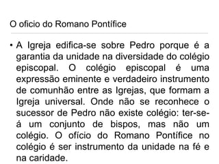 O oficio do Romano Pontífice

• A Igreja edifica-se sobre Pedro porque é a
garantia da unidade na diversidade do colégio
episcopal. O colégio episcopal é uma
expressão eminente e verdadeiro instrumento
de comunhão entre as Igrejas, que formam a
Igreja universal. Onde não se reconhece o
sucessor de Pedro não existe colégio: ter-seá um conjunto de bispos, mas não um
colégio. O ofício do Romano Pontífice no
colégio é ser instrumento da unidade na fé e
na caridade.

 
