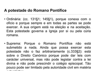 A potestade do Romano Pontífice
• Ordinária: (cc. 131§1; 145§1), porque conexa com o
oficio e porque sempre e em todas as partes se pode
exercer. A sua origem está na eleição e na aceitação.
Esta potestade governa a Igreja por si ou pela cúria
romana.
• Suprema: Porque o Romano Pontífice não está
submetido a nada. Ainda que possa exercer esta
potestade não o faz arbitrariamente (c.333§2): está
sobre o Direito Canónico porque pode dar leis com
carácter universal, mas não pode legislar contra a lei
divina e não pode prescindir o colégio episcopal. Tão
pouco pode ser limitado pela autoridade civil em matéria

 