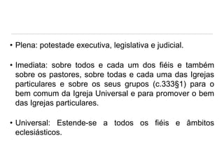 • Plena: potestade executiva, legislativa e judicial.
• Imediata: sobre todos e cada um dos fiéis e também
sobre os pastores, sobre todas e cada uma das Igrejas
particulares e sobre os seus grupos (c.333§1) para o
bem comum da Igreja Universal e para promover o bem
das Igrejas particulares.

• Universal: Estende-se a todos os fiéis e âmbitos
eclesiásticos.

 