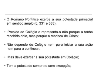 • O Romano Pontífice exerce a sua potestade primacial
em sentido amplo (c. 331 e 333):
• Preside ao Colégio e representa-o não porque a tenha
recebido dele, mas porque a recebeu de Cristo;

• Não depende do Colégio nem para iniciar a sua ação
nem para a continuar;
• Mas deve exercer a sua potestade em Colégio;

• Tem a potestade sempre e sem excepção;

 