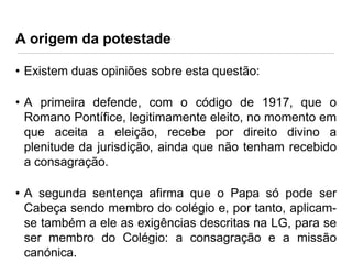A origem da potestade
• Existem duas opiniões sobre esta questão:
• A primeira defende, com o código de 1917, que o
Romano Pontífice, legitimamente eleito, no momento em
que aceita a eleição, recebe por direito divino a
plenitude da jurisdição, ainda que não tenham recebido
a consagração.

• A segunda sentença afirma que o Papa só pode ser
Cabeça sendo membro do colégio e, por tanto, aplicamse também a ele as exigências descritas na LG, para se
ser membro do Colégio: a consagração e a missão
canónica.

 