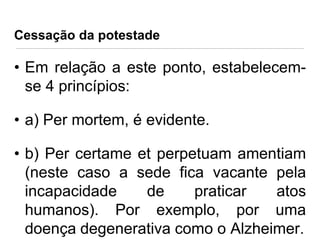 Cessação da potestade

• Em relação a este ponto, estabelecemse 4 princípios:
• a) Per mortem, é evidente.
• b) Per certame et perpetuam amentiam
(neste caso a sede fica vacante pela
incapacidade
de
praticar
atos
humanos). Por exemplo, por uma
doença degenerativa como o Alzheimer.

 