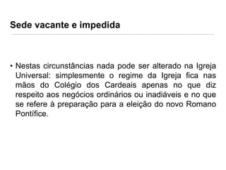 Sede vacante e impedida

• Nestas circunstâncias nada pode ser alterado na Igreja
Universal: simplesmente o regime da Igreja fica nas
mãos do Colégio dos Cardeais apenas no que diz
respeito aos negócios ordinários ou inadiáveis e no que
se refere à preparação para a eleição do novo Romano
Pontífice.

 