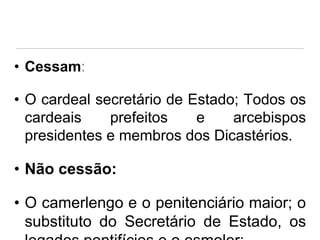 • Cessam:

• O cardeal secretário de Estado; Todos os
cardeais
prefeitos
e
arcebispos
presidentes e membros dos Dicastérios.

• Não cessão:
• O camerlengo e o penitenciário maior; o
substituto do Secretário de Estado, os

 