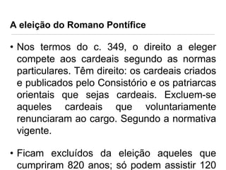 A eleição do Romano Pontífice

• Nos termos do c. 349, o direito a eleger
compete aos cardeais segundo as normas
particulares. Têm direito: os cardeais criados
e publicados pelo Consistório e os patriarcas
orientais que sejas cardeais. Excluem-se
aqueles cardeais que voluntariamente
renunciaram ao cargo. Segundo a normativa
vigente.
• Ficam excluídos da eleição aqueles que
cumpriram 820 anos; só podem assistir 120

 
