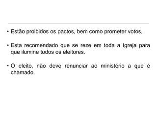 • Estão proibidos os pactos, bem como prometer votos,
• Esta recomendado que se reze em toda a Igreja para
que ilumine todos os eleitores.
• O eleito, não deve renunciar ao ministério a que é
chamado.

 