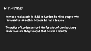 His history
He was a real assesin in 1888 in London, he killed people who
remained to his mother because he had a trauma.
The police of London persued him for a lot of time but they
never saw him. They thought that he was a monster.
 