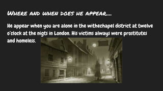 Where and when does he appear....
He appear when you are alone in the withechapel district at twelve
o’clock at the nigts in London. His victims always were prostitutes
and homeless.
 