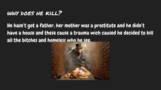 why does he kill?
He hasn’t got a father, her mother was a prostitute and he didn’t
have a house and these cause a trauma wich caused he decided to kill
all the bitches and homeless who he see.
 