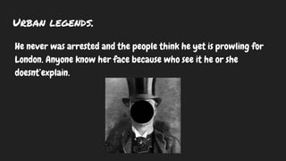 Urban legends.
He never was arrested and the people think he yet is prowling for
London. Anyone know her face because who see it he or she
doesnt’explain.
 